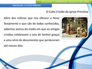 FACULDADE E SEMINÁRIOS TEOLÓGICO NACIONAL
DISCIPLINA: O CULTO BÍBLICO
Além dos indícios que nos oferece o Novo
Testamento e que são de todos conhecidos,
sabemos acerca do modo em que os antigos
cristãos celebravam a ceia do Senhor graças
a uma série de documentos que perduraram
até nossos dias.
56
O Culto Cristão da Igreja Primitiva
 