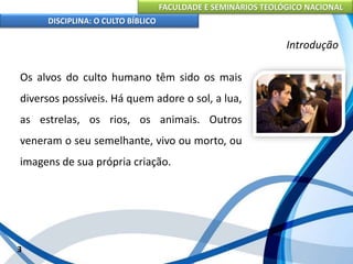 FACULDADE E SEMINÁRIOS TEOLÓGICO NACIONAL
DISCIPLINA: O CULTO BÍBLICO
Os alvos do culto humano têm sido os mais
diversos possíveis. Há quem adore o sol, a lua,
as estrelas, os rios, os animais. Outros
veneram o seu semelhante, vivo ou morto, ou
imagens de sua própria criação.
3
Introdução
 