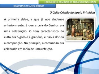 FACULDADE E SEMINÁRIOS TEOLÓGICO NACIONAL
DISCIPLINA: O CULTO BÍBLICO
A primeira delas, a que já nos aludimos
anteriormente, é que a ceia do Senhor era
uma celebração. O tom característico do
culto era o gozo e a gratidão, e não a dor ou
a compunção. No princípio, a comunhão era
celebrada em meio de uma refeição.
58
O Culto Cristão da Igreja Primitiva
 