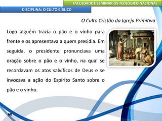 FACULDADE E SEMINÁRIOS TEOLÓGICO NACIONAL
DISCIPLINA: O CULTO BÍBLICO
Logo alguém trazia o pão e o vinho para
frente e os apresentava a quem presidia. Em
seguida, o presidente pronunciava uma
oração sobre o pão e o vinho, na qual se
recordavam os atos salvíficos de Deus e se
invocava a ação do Espírito Santo sobre o
pão e o vinho.
60
O Culto Cristão da Igreja Primitiva
 