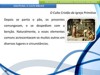 FACULDADE E SEMINÁRIOS TEOLÓGICO NACIONAL
DISCIPLINA: O CULTO BÍBLICO
Depois se partia o pão, os presentes
comungavam, e se despediam com a
benção. Naturalmente, a esses elementos
comuns acrescentavam-se muitos outros em
diversos lugares e circunstâncias.
62
O Culto Cristão da Igreja Primitiva
 