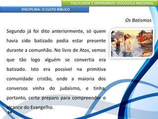 FACULDADE E SEMINÁRIOS TEOLÓGICO NACIONAL
DISCIPLINA: O CULTO BÍBLICO
Segundo já foi dito anteriormente, só quem
havia sido batizado podia estar presente
durante a comunhão. No livro de Atos, vemos
que tão logo alguém se convertia era
batizado. Isto era possível na primitiva
comunidade cristão, onde a maioria dos
conversos vinha do judaísmo, e tinha,
portanto, certo preparo para compreender o
alcance do Evangelho.
64
Os Batismos
 