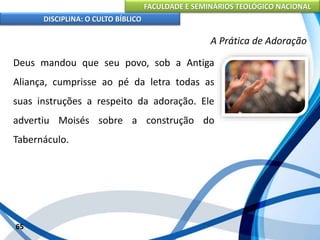 FACULDADE E SEMINÁRIOS TEOLÓGICO NACIONAL
DISCIPLINA: O CULTO BÍBLICO
Deus mandou que seu povo, sob a Antiga
Aliança, cumprisse ao pé da letra todas as
suas instruções a respeito da adoração. Ele
advertiu Moisés sobre a construção do
Tabernáculo.
65
A Prática de Adoração
 