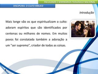 FACULDADE E SEMINÁRIOS TEOLÓGICO NACIONAL
DISCIPLINA: O CULTO BÍBLICO
Mais longe vão os que espiritualizam o culto:
adoram espíritos que são identificados por
centenas ou milhares de nomes. Em muitos
povos foi constatada também a adoração a
um "ser supremo", criador de todas as coisas.
4
Introdução
 