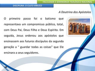FACULDADE E SEMINÁRIOS TEOLÓGICO NACIONAL
DISCIPLINA: O CULTO BÍBLICO
O primeiro passo foi o batismo que
representava um compromisso público, total,
com Deus Pai, Deus Filho e Deus Espírito. Em
seguida, Jesus ordenou aos apóstolos que
ensinassem aos futuros discípulos da segunda
geração a " guardar todas as coisas" que Ele
ensinara a seus seguidores.
68
A Doutrina dos Apóstolos
 