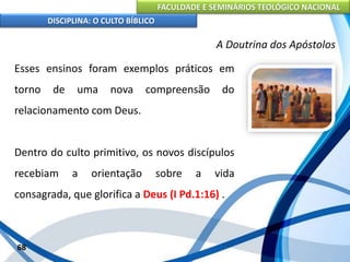 FACULDADE E SEMINÁRIOS TEOLÓGICO NACIONAL
DISCIPLINA: O CULTO BÍBLICO
Esses ensinos foram exemplos práticos em
torno de uma nova compreensão do
relacionamento com Deus.
Dentro do culto primitivo, os novos discípulos
recebiam a orientação sobre a vida
consagrada, que glorifica a Deus (I Pd.1:16) .
68
A Doutrina dos Apóstolos
 