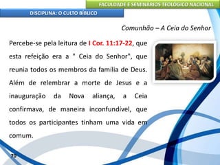 FACULDADE E SEMINÁRIOS TEOLÓGICO NACIONAL
DISCIPLINA: O CULTO BÍBLICO
Percebe-se pela leitura de I Cor. 11:17-22, que
esta refeição era a " Ceia do Senhor", que
reunia todos os membros da família de Deus.
Além de relembrar a morte de Jesus e a
inauguração da Nova aliança, a Ceia
confirmava, de maneira inconfundível, que
todos os participantes tinham uma vida em
comum.
70
Comunhão – A Ceia do Senhor
 