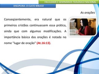 FACULDADE E SEMINÁRIOS TEOLÓGICO NACIONAL
DISCIPLINA: O CULTO BÍBLICO
Conseqüentemente, era natural que os
primeiros cristãos continuassem essa prática,
ainda que com algumas modificações. A
importância básica das orações é notada no
nome "lugar de oração" (At.16:13).
72
As orações
 