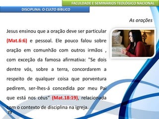 FACULDADE E SEMINÁRIOS TEOLÓGICO NACIONAL
DISCIPLINA: O CULTO BÍBLICO
Jesus ensinou que a oração deve ser particular
(Mat.6:6) e pessoal. Ele pouco falou sobre
oração em comunhão com outros irmãos ,
com exceção da famosa afirmativa: "Se dois
dentre vós, sobre a terra, concordarem a
respeito de qualquer coisa que porventura
pedirem, ser-lhes-á concedida por meu Pai
que está nos céus“ (Mat.18:19), relacionada
com o contexto de disciplina na igreja.
73
As orações
 