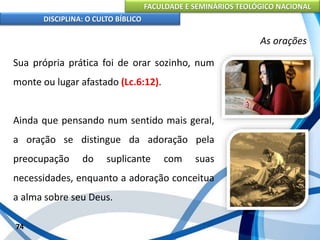 FACULDADE E SEMINÁRIOS TEOLÓGICO NACIONAL
DISCIPLINA: O CULTO BÍBLICO
Sua própria prática foi de orar sozinho, num
monte ou lugar afastado (Lc.6:12).
Ainda que pensando num sentido mais geral,
a oração se distingue da adoração pela
preocupação do suplicante com suas
necessidades, enquanto a adoração conceitua
a alma sobre seu Deus.
74
As orações
 
