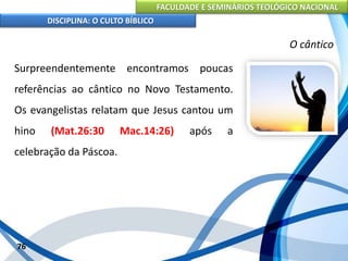 FACULDADE E SEMINÁRIOS TEOLÓGICO NACIONAL
DISCIPLINA: O CULTO BÍBLICO
Surpreendentemente encontramos poucas
referências ao cântico no Novo Testamento.
Os evangelistas relatam que Jesus cantou um
hino (Mat.26:30 Mac.14:26) após a
celebração da Páscoa.
76
O cântico
 