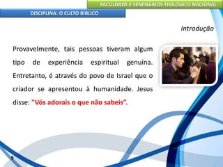 FACULDADE E SEMINÁRIOS TEOLÓGICO NACIONAL
DISCIPLINA: O CULTO BÍBLICO
Provavelmente, tais pessoas tiveram algum
tipo de experiência espiritual genuína.
Entretanto, é através do povo de Israel que o
criador se apresentou à humanidade. Jesus
disse: "Vós adorais o que não sabeis”.
5
Introdução
 