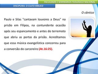FACULDADE E SEMINÁRIOS TEOLÓGICO NACIONAL
DISCIPLINA: O CULTO BÍBLICO
Paulo e Silas "cantavam louvores a Deus" na
prisão em Filipos, na contundente ocasião
após seu espancamento e antes do terremoto
que abriu as portas da prisão. Acreditamos
que essa música evangelística concorreu para
a conversão do carcereiro (At.16:25).
77
O cântico
 