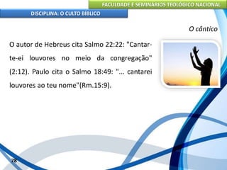 FACULDADE E SEMINÁRIOS TEOLÓGICO NACIONAL
DISCIPLINA: O CULTO BÍBLICO
O autor de Hebreus cita Salmo 22:22: "Cantar-
te-ei louvores no meio da congregação"
(2:12). Paulo cita o Salmo 18:49: "... cantarei
louvores ao teu nome"(Rm.15:9).
78
O cântico
 