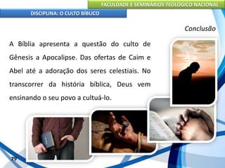 FACULDADE E SEMINÁRIOS TEOLÓGICO NACIONAL
DISCIPLINA: O CULTO BÍBLICO
A Bíblia apresenta a questão do culto de
Gênesis a Apocalipse. Das ofertas de Caim e
Abel até a adoração dos seres celestiais. No
transcorrer da história bíblica, Deus vem
ensinando o seu povo a cultuá-lo.
79
Conclusão
 