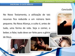 FACULDADE E SEMINÁRIOS TEOLÓGICO NACIONAL
DISCIPLINA: O CULTO BÍBLICO
No Novo Testamento, a utilização de tais
recursos fica reduzida a um número bem
pequeno. Na Nova Aliança, o culto é, antes de
tudo, uma forma de vida. Seja o comer, o
beber, o falar, tudo deve ser feito para a glória
de Deus.
81
Conclusão
 