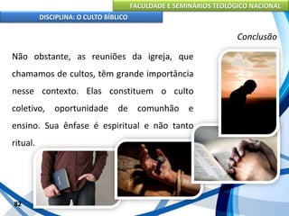 FACULDADE E SEMINÁRIOS TEOLÓGICO NACIONAL
DISCIPLINA: O CULTO BÍBLICO
Não obstante, as reuniões da igreja, que
chamamos de cultos, têm grande importância
nesse contexto. Elas constituem o culto
coletivo, oportunidade de comunhão e
ensino. Sua ênfase é espiritual e não tanto
ritual.
82
Conclusão
 