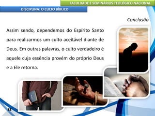 FACULDADE E SEMINÁRIOS TEOLÓGICO NACIONAL
DISCIPLINA: O CULTO BÍBLICO
Assim sendo, dependemos do Espírito Santo
para realizarmos um culto aceitável diante de
Deus. Em outras palavras, o culto verdadeiro é
aquele cuja essência provém do próprio Deus
e a Ele retorna.
83
Conclusão
 