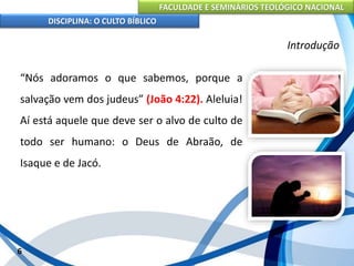 FACULDADE E SEMINÁRIOS TEOLÓGICO NACIONAL
DISCIPLINA: O CULTO BÍBLICO
“Nós adoramos o que sabemos, porque a
salvação vem dos judeus” (João 4:22). Aleluia!
Aí está aquele que deve ser o alvo de culto de
todo ser humano: o Deus de Abraão, de
Isaque e de Jacó.
6
Introdução
 