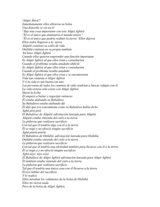'Alápò Àbìrà'?
Inmediatamente ellos abrieron su bolsa
Una doncella se vio en él
' Hay una cosa importante con este Alápò Àgbìrà
' Él es el único que dominaría el mundo entero '
' Él es el único que podría redimir la tierra ' Ellos dijeron
Ellos todos llegaron a la tierra
Alápété continuó su estilo de vida
Onílàbà continuó en su propia también
Así hace Alápò Àgbìrà
Cuando ellos quieren emprender una función importante
Es Alápò Àgbìrà al que ellos irían y consultarían
Cuando el problema resulta anudado (difícil)
Es Alápò Àgbìrà al que ellos irían y consultarían
Cuando el problema resulta anudado
Es Alápò Àgbìrà al que ellos irían y se encontrarían
Vida tan contenta a Alápò Àgbìrà
Y si la vida es tan buena con uno
Las personas de todos los caminos de vida vendrían a buscar refugio con él
La vida exitosa sólo existe con Alápò Àgbìrà
Hasta la fecha
Él empezó a bailar y regocijar entonces
Él estaba alabando su Babaláwo
Su Babaláwo estaba alabando Ifá
Él dijo que era exactamente como su Babaláwo había dicho
Àgbá pirá pirá
El Babaláwo de Alápété adivinación lanzada para Alápété
Alápété estaba viniendo del cielo a la tierra
Le pidieron que realizara sacrificio
Con tal que él tendría algo con él a la tierra
Él se negó y no ofreció ningún sacrificio
Àgbá pinrìn pinrìn
El Babaláwo de Onílàbà, adivinación lanzada para Onílàbà,
Onílàbà estaba viniendo del cielo a la tierra
Le pidieron que realizara sacrificio
Con tal que él tendría una identidad también para llevarse con él a la tierra
Él se negó a y no ofreció ningún sacrificio
Àgbá nìyo; nìyo sòsò
El Babaláwo de Alápò Àgbìrà adivinación lanzada para Alápò Àgbìrà
Él también estaba viniendo del cielo a la tierra
Le pidieron que realizara sacrificio
Tal que él tendría una única cosa con él llevarse a la tierra
Él oyó hablar del sacrificio
Y lo realizó
Ellos miraban los volúmenes de la bolsa de Onílàbà
Ellos no vieron nada
Pero de la bolsa de Alápò Àgbìrà,
 
