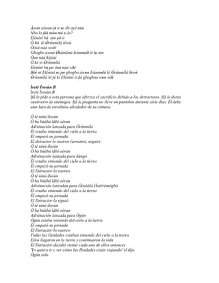 Àwon táwon jó n se ilé ayé nùu
´´ '        ' ' '
Nbo lo féé móo mú u lo?
         '' ''         '
Elénìní bá tún pò ó'
Ó bá lé Òrúnmìlà lówó
          '          ' '
Òòsà náà wolè   '
Gbogbo àwon Òkànlénú Irúnmolè ti lo tán
             ' '                ' '  '
Òun náà kèjàsì
Ó ké sí Òrúnmìlà
        '
Elénìní ba po òun náà sílè
              '          '
Béè ni Elénìní se po gbogbo àwon Irúnmolè lé Òrúnmìlà lówó
   ''             ' '            '      ' '   '        ' '
Òrúnmìlà ló jé kí Elénìní ó dá gbogboo won sílè
 '              '                        '    '
Ìretè Ìrosùn B
Ìretè Ìrosùn B
Ifá le pide a esta persona que ofrezca el sacrificio debido a los detractores. Ifá le daria
cautiverio de enemigos. Ifá le pregunta no lleve un pantalon durante siete días. Él debe
atar lazo de envoltura alrededor de su cintura.

Ó tè nínú ìlosùn
Ó ba búúbú lábé eéran
Adivinación lanzada para Òrúnmìlà
Él estaba viniendo del cielo a la tierra
Él empezó su jornada
El detractor lo rastreo (arrastro, seguir)
Ó tè nínú ìlosùn
Ó ba búúbú lábé eéran
Adivinación lanzada para Sàngó
Él estaba viniendo del cielo a la tierra
Él empezó su jornada
El Detractor lo rastreo
Ó tè nínú ìlosùn
Ó ba búúbú lábé eéran
Adivinación lanzadan para Òòsàálá Òsèèrèmògbò
Él estaba viniendo del cielo a la tierra
Él empezó su jornada
El Detractor lo siguió
Ó tè nínú ìlosùn
Ó ba búúbú lábé eéran
Adivinación lanzada para Ògún
Ògún estaba viniendo del cielo a la tierra
Él empezó su jornada
El Detractor lo rastreo
Todas las Deidades estaban viniendo del cielo a la tierra
Ellos llegaron en la tierra y continuaron la vida
El Detractor decidió visitar cada uno de ellos entonces
'Yo quiero ir y ver cómo las Deidades están viajando' él dijo
Ògún solo
 