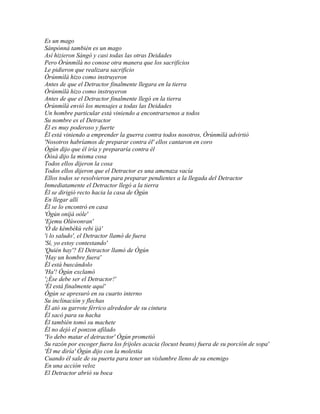 Es un mago
Sànpònná también es un mago
Así hizieron Sàngó y casi todas las otras Deidades
Pero Òrúnmìlà no conose otra manera que los sacrificios
Le pidieron que realizara sacrificio
Òrúnmìlà hizo como instruyeron
Antes de que el Detractor finalmente llegara en la tierra
Òrúnmìlà hizo como instruyeron
Antes de que el Detractor finalmente llegó en la tierra
Òrúnmìlà envió los mensajes a todas las Deidades
Un hombre particular está viniendo a encontrarsenos a todos
Su nombre es el Detractor
Él es muy poderoso y fuerte
Él está viniendo a emprender la guerra contra todos nosotros, Òrúnmìlà advirtió
'Nosotros habríamos de preparar contra él' ellos cantaron en coro
Ògún dijo que él iría y prepararía contra él
Òòsà dijo la misma cosa
Todos ellos dijeron la cosa
Todos ellos dijeron que el Detractor es una amenaza vacía
Ellos todos se resolvieron para preparar pendientes a la llegada del Detractor
Inmediatamente el Detractor llegó a la tierra
Él se dirigió recto hacia la casa de Ògún
En llegar allí
Él se lo encontró en casa
'Ògún oníjà oòle'
'Ejemu Olúwonran'
'Ò de kèmbèkù rebi ìjà'
'i lo saludo', el Detractor llamó de fuera
'Sí, yo estoy contestando'
'Quién hay'? El Detractor llamó de Ògún
'Hay un hombre fuera'
Él está buscándolo
'Ha'! Ògún exclamó
'¡Ése debe ser el Detractor!'
'Él está finalmente aquí'
Ògún se apresuró en su cuarto interno
Su inclinación y flechas
Él ató su garrote férrico alrededor de su cintura
Él sacó para su hacha
Él también tomó su machete
Él no dejó el ponzon afilado
'Yo debo matar el detractor' Ògún prometió
Su razón por escoger fuera los frijoles acacia (locust beans) fuera de su porción de sopa'
'Él me diría' Ògún dijo con la molestia
Cuando él sale de su puerta para tener un vislumbre lleno de su enemigo
En una acción veloz
El Detractor abrió su boca
 