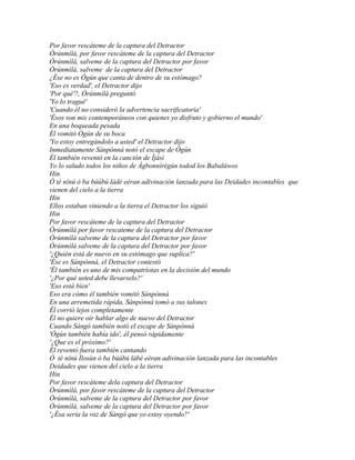Por favor rescáteme de la captura del Detractor
Òrúnmìlà, por favor rescáteme de la captura del Detractor
Òrúnmìlà, salveme de la captura del Detractor por favor
Òrúnmìlà, salveme de la captura del Detractor
¿Ése no es Ògún que canta de dentro de su estómago?
'Eso es verdad', el Detractor dijo
'Por qué'?, Òrúnmìlà preguntó
'Yo lo tragué'
'Cuando él no consideró la advertencia sacrificatoria'
'Ésos son mis contemporáneos con quienes yo disfruto y gobierno el mundo'
En una boqueada pesada
Él vomitó Ògún de su boca
'Yo estoy entregándolo a usted' el Detractor dijo
Inmediatamente Sànpònná notó el escape de Ògún
Él también reventó en la canción de Ìjàsì
Yo lo saludo todos los niños de Àgbonnìrègún todod los Babaláwos
Hin
Ó tè nínú ó ba búúbú ládé eéran adivinación lanzada para las Deidades incontables que
vienen del cielo a la tierra
Hin
Ellos estaban viniendo a la tierra el Detractor los siguió
Hin
Por favor rescáteme de la captura del Detractor
Òrúnmìlà por favor rescateme de la captura del Detractor
Òrúnmìlà salveme de la captura del Detractor por favor
Òrúnmìlà salveme de la captura del Detractor por favor
'¿Quién está de nuevo en su estómago que suplica?'
'Ése es Sànpònná, el Detractor contestó
'Él también es uno de mis compatriotas en la decisión del mundo
'¿Por qué usted debe llevarselo?'
'Eso está bien'
Eso era cómo él también vomitó Sànpònná
En una arremetida rápida, Sànpònná tomó a sus talones
Él corrió lejos completamente
Él no quiere oír hablar algo de nuevo del Detractor
Cuando Sàngó también notó el escape de Sànpònná
'Ògún también había ido', él pensó rápidamente
'¿Que es el próximo?'
Él reventó fuera también cantando
Ó tè nínú Ìlosùn ó ba búúbú lábé eéran adivinación lanzada para las incontables
Deidades que vienen del cielo a la tierra
Hin
Por favor rescáteme dela captura del Detractor
Òrúnmìlà, por favor rescáteme de la captura del Detractor
Òrúnmìlà, salveme de la captura del Detractor por favor
Òrúnmìlà, salveme de la captura del Detractor por favor
'¿Ésa sería la voz de Sàngó que yo estoy oyendo?'
 