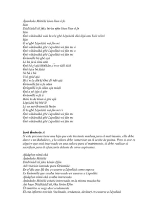 Àpankoko Mòtièlé lóun lòun ó fe'
                 '
Hin
Diidikúùdì tíí jéka lórùn efòn lóun lòun ó fe
                   '   '     ' '            '
Hin
Òni wàkàwàkà wáá lo rèé gbé Lépolátà dúó lójú omi lókè rééré
'                        '
Hin
Ó ní gbé Lépolátà wá fún mi
Òni wàkàwàkà gbé Lépolátà wá fún mi ò
'
Òni wàkàwàkà gbé Lépolátà wá fún mi o
'
Òni wàkàwàkà gbé Lépolátà wá fún mi
'
Òrúnmìlà bá gbé ajá
'
Ló bá jù ú sínú omi
Òní bá rí ajá lóòókán ti´´ 'se tàló tàló
'                 ''        n
         ´´ bò fààà'
Òní bá n '
'
Ní bá ´´ bò
        n '
Yóó gbèé ajá
Bí ti ´´ ku díè kí Òní dé òdò ajá
      n        '     '     ' '
Òrúnmìlà bá´´ fa okùn
'                n
Òrúnmìlà´´ fa okùn aja módò
' ´´         n
Òní n pé òún ó gbr
'
Òrúnmìlà´´ fà á
'            n
Bèbè tó dé kóun ó gbé ajá
Lépolátà bá béè lè'' '
Ló so mó Òrúnmìlà lórùn
           ' '           '
Ó ló gbé Lépolátà wá fún mi i i
Òni wàkàwàkà gbé Lépolátà wá fún mi
Òni wàkàwàkà gbé Lépolátà wá fún mi
Òni wàkàwàkà gbé Lépolátà wá fún mi


Ìretè' Òwónrín A
   ' ' '
Si esta persona tiene una hija que está bastante madura para el matrimonio, ella debe
darse a un Babaláwo, y la señora debe comerciar en el aceite de palma. Pero si este es
alguien que está interesado en una señora para el matrimonio, él debe realizar el
sacrificio para él afianzarla delante de otros aspirantes.

Ajáágbon nímú oká
Àpànkoko Mòtièlè
Diidikúùdì tíí jéka kórùn Efòn
Adivinación lanzada para Òrúnmìlà
En el día que Ifá iba a casarse a Lépolátà como esposa
Es Òrúnmìlà que estaba interesado en casarse a Lépolátà
Ajáágbon nímú oká estaba interesado
Àpànkoko Mòtièlè estaba interesado en la misma muchacha
Así hace Diidikùúdì tíí jéka lórùn Efòn
Él también se negó descaradamente
Él era infierno torcido (inclinado, tendencia, declive) en casarse a Lépolátà
 