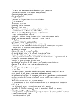 'Pero éstos son mis compatriotas' Òrúnmìlà reflejó tristemente
'Ellos están disputando a esta misma señora conmigo'
Òrúnmìlà pedaleo suave entonces
Él se quedó callado
La vida continuó
Entretanto el Ajáágbon nímú oká es un curandero
Àpànkoko Mòtièlè
Su medicina no es oída
Diidikúùdì tíí jéka lórùn Efòn
Él también es un mago
Òrúnmìlà no sabe nada de anunciada medicina o magia
Él está resuelto en la observación del sacrificio
Pero la madre de Lépolátà reparte en el aceite de palma
Así que hace propiamente Lépolátà
Ellos irían y sacarían el agua en los arroyos y lagos alrededor del pueblo
Ellos lo usarían para lavar los granos para extraer el aceite
Un día fatal
Lépolátà fue a sacar el agua de un lago
Pasa para ser un cocodrilo grande que vive en el lago
El cocodrilo en este día particular vino a la superficie para tener el aire fresco
Y tenía crecido un árbol de la palma en su parte de atrás
Lépolátà era confiada
Ella subió la parte de atrás del cocodrilo
En su esfuerzo por sumergir la calabaza para sacar el agua
El enjambre del cocodrilo aparto de en un movimiento veloz
Antes de que ella pudiera soltar su asimiento del árbol de palma a la parte de atrás de
cocodrilo en un esfuerzo por saltar libre
El cocodrilo había llegado al medio del lago
Lépolátà en el asimiento de vida sostuvo el árbol de la palma firmemente
El cocodrilo se esforzó a agarrar a Lépolátà como presa
No pudo
Intenta agitar a la muchacha en las aguas
No tuvo éxito
El árbol de palma a que la muchacha asió está en la parte de atrás del cocodrilo
Probó usando la cola para pegar a la muchacha y sumergirla
La muchacha subió el árbol de palma y regateó (evito, eludió) todas sus antigüedades
(antiques: (anticues) objeto de antigüedad remota: mueble, trapo o adorno o cosa
semejante)
Movió entonces a la parte más profunda del lago
En la anticipación de su ser gastado como resultado de los problemas ella había ido a
través de el
'Ella se cansaría pronto', el cocodrilo debe de haber pensado
Los padres de Lépolátà estaban sin embargo angustiados debido a su retraso
Ella no fue vista para regresar del arroyo
Ellos organizaron una patrulla de búsqueda para peinarse el camino que lleva al arroyo
Cuando ellos llegaron al lago
Y al mirar al frente del agua
 
