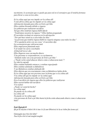 nacimiento, le aconsejan que se quede que puso tal en el extranjero que él tendría fortunas
para llevar a casa en tres años.

Es la colina aquí que nos impide ver la colina allí
Y está allí la colina que les impide ver la colina aquí
Adivinación lanzada para ellos en Ìretè a pé lóko
Ellos estaban llorando debido a riqueza
Les pidieron que realizaran sacrificio
Tal que ellos tendrían riqueza hábil (fácil)
' Tendríamos nosotros la riqueza '? Ellos habían preguntado
El sacerdote exclamó en sorpresa en la adivinación
' Por qué hace usted va a casa todos los días '
' La persona que tendría riqueza hábil no viajaría ninguna casa todos los días '
' Él se quedaría atrás con sus cosas ' el sacerdote dijo
Les aconsejaron que cultivaran maíz
Ellos empezaron plantando maíz
Y al vender los zuros cosechados
Al final del tercer año
Ellos llegaron casa con mucho dinero
Y las personas se sorprendieron y se exclamaron
' Enlátelo todos ven a las personas de Ìretè a pé lóko '
¿' Puede verles usted ahuecar dinero como si ahuecaran maíz '?
La vida los agradó
Ellos estaban bailando entonces y estaban regocijando
Ellos estaban alabando su Babaláwos
Y sus Babaláwos estaban alabando Ifá
Ellos dijeron que era exactamente como su Babaláwos había dicho
Es la colina aquí que nos previene usar la forma que ve la colina allí
Y la colina allí que les impide ver la colina aquí
Adivinación lanzada para ellos en Ìretè a pé lóko
Era el sacrificio de riqueza que ellos les pidieron que realizaran
Ellos oyeron hablar del sacrificio
Y lo realizó
¿Puede ver usted de hecho?
La colina aquí
No pueda ver la colina allí
La colina allí
No pueda ver la colina aquí
¡Las personas de Ìretè a pé lóko hasta la fecha están ahuecando dinero como si ahuecaran
maíz!


Ìretè' Ògúndá B
   '
Ifá pé kí eléyìun ó bèèrè ibi ti òun ó ti fi aso Obìnrin è tó lu se ìrúbo fún àwon ayé.
                                              ''         '       '      '       '

Gúnnugún mee bóo lòó lábe?  '
Taa ló fá o lórí té mó tangbá tangbá
          '          '
 