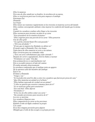 Ellos lo mataron
Pero uno de ellos anudó por su hombro, la envoltura de su esposa,
Ellos se resolvieron para usar la tela para empacar el antílope
Entretanto Èsù
Òrúnmìlà
Las brujas
Ellos tienen sus reuniones regularmente en las travesías en materias acerca del mundo
Ellos estaban convergiendo adelante cómo mejorar la condición del mundo que la misma
noche
Cuando los cazadores estaban sobre llegar a las travesías
Ellos razonaron para inventar un plan en su carne
' Esos poseedores de la reunión nocturnos '
' Ellos exigirían para una porción de la carne ' Ellos pensaron
Uno de ellos gritó
' Un espíritu celestial llamó Òrò está pasando '
¡' Òrò esta alrededor '!
' El uno que ni siquiera las Deidades no deben ver '
El miedo cogió a Òrúnmìlà, Èsù y las brujas
Todos fuera de ellos tomaron en serio a sus talones
Ellos corrieron para sus estimadas vidas
¡' Ésos son seres sobrehumanos que están viniendo '!
Después de correr a agotamiento, Èsù los llamo a razonar
' Permítanos ser cauto ' Èsù dijo
Esta aclamación no es espiritualmente real
Èsù se escondió entonces al lado del camino
Él estaba mirando silenciosamente
La envoltura condensaba que el antílope tenía un agujero
De la apertura salió del miembro del antílope
Èsù lo vio
Él llamó a Òrúnmìlà
' Venga y vea '
' Es la predicción usted les dijo a estos tres cazadores que fueron por presa de caza '
' Que ellos matarían un animal en el arbusto '
' Ellos habían regresado de verdad con un animal '
' Y ellos no quieren que nosotros comamos fuera de él '
' Es su razón por gritar para asustarnos '
' Eso está bien ' Ellos dijeron
' Permítales ir '
' Si los tres de ellos deben comer esa carne '
' Sin extender provisiones para nosotros de él '
Los tres se morirían
Los cazadores llegaron casa
Ellos compartieron la carne en las porciones
Kútánlé el niño de Ògún condensó su propio
Y lo comió
Él no hizo ninguna provisión para alguien
Òléngbà que el niño de Ìja escogió a su propia porción
 