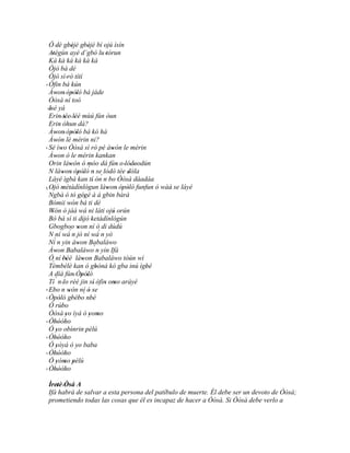 Ó 'dè gbèjè gbèjè bí ojú ìsín
                   ' '          ' '
  Atégùn ayé d`gbò lu 'tòrun
     '
  Kà kà kà kà kà kà
  Òjó bá dé
  Òjò sì 'rò títí
' Òfin bá kún
  Àwon' òpòló bá jáde
        '              ' '
  Òòsà ní toò
 'Isé yá
   '
  Erin' tée' léé mùú fún òun
                ' '
  Erin òhun dà?
          '
  Àwon' òpòló bá kó hà
        '              ' '
  Àwón lè mérin ni?
        '
' Sé ìwo Òòsà sì rò pé àwón le mérin
            '                                '
  Àwon ò le mérin kankan
        '
  Orin làwón ó móo dá fún o 'lódoodún
                     '             ''           '     ''
  N làwon' òpòló´ n se lódò tée dòla
              '            ' ' ' ´                  '
  Láyé ìgbà kan tí ón n bo Òòsà dáadáa'
' Ojó métàdínlógun làwon' òpòló funfun ó wàá se láyé
     ' '
´ Ngbà ó tó gégé à á gbin bàrà             '      ' '      '
                           ' '
  Bómii wón bá ti dé'
  Wón ó jàá wá ni láti ojú orún
     '                                        '
  Bó bá sì ti dijó 'ketàdínlógún
                              '
  Gbogboo won ní ó di dúdú '
  N ní wá´ n jó ní wá´ n yò
      ´
  Ní n yin àwon Babaláwo   '
  Àwon Babaláwo´ n yin Ifá
        '
  Ó ní 'béè làwon Babaláwo tòún wí
                 '           '
     `
  Tèmbèlè kan ó gbóná kó gba inú ìgbé   '                '
  A díá fún' Òpòló           ' '
  Tí ´ n 'lo rèé jin sí' òfin omo aráyé   ' '
' Ebo n wón ní ó se
      '             '              '
                              ´
' Òpòló gbébo nbè
       ' '             ' '          '
  Ó rúbo     '
  Òòsà yo ìyá ó yomo
                 '                 ' '
  Òhòòho
' '' '
  Ó yo obìnrin pèlú
        '                        '
  Òhòòho
' '' '
  Ó yòyá ó yo baba
        '                '
  Òhòòho
' '' '
  Ó yómo pèlú
        ' ' '
  Òhòòho
' '' '
 Ìretè 'Òsá A
  ' '
 Ifá habrá de salvar a esta persona del patíbulo de muerte. Él debe ser un devoto de Òòsà;
 prometiendo todas las cosas que él es incapaz de hacer a Òòsà. Si Òòsà debe verlo a
 