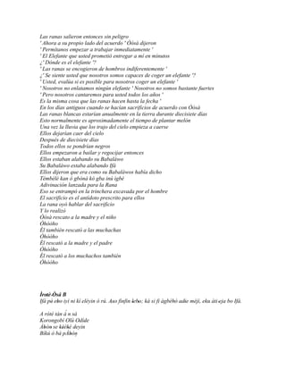 Las ranas salieron entonces sin peligro
' Ahora a su propio lado del acuerdo ' Òòsà dijeron
' Permítanos empezar a trabajar inmediatamente '
' El Elefante que usted prometió entregar a mí en minutos
¿' Dónde es el elefante '?
' Las ranas se encogieron de hombros indiferentemente '
¿' Se siente usted que nosotros somos capaces de coger un elefante '?
' Usted, evalúa si es posible para nosotros coger un elefante '
' Nosotros no enlatamos ningún elefante ' Nosotros no somos bastante fuertes
' Pero nosotros cantaremos para usted todos los años '
Es la misma cosa que las ranas hacen hasta la fecha '
En los días antiguos cuando se hacían sacrificios de acuerdo con Òòsà
Las ranas blancas estarían anualmente en la tierra durante diecisiete días
Esto normalmente es aproximadamente el tiempo de plantar melón
Una vez la lluvia que los trajo del cielo empieza a caerse
Ellos dejarían caer del cielo
Después de diecisiete días
Todos ellos se pondrían negros
Ellos empezaron a bailar y regocijar entonces
Ellos estaban alabando su Babaláwo
Su Babaláwo estaba alabando Ifá
Ellos dijeron que era como su Babaláwos había dicho
Tèmbèlè kan ò gbònà kó gba inú ìgbé
Adivinación lanzada para la Rana
Eso se entrampó en la trinchera excavada por el hombre
El sacrificio es el antídoto prescrito para ellos
La rana oyó hablar del sacrificio
Y lo realizó
Òòsà rescato a la madre y el niño
Òhòòho
Él también rescató a las muchachas
Òhòòho
Él rescató a la madre y el padre
Òhòòho
Él rescató a los muchachos también
Òhòòho




Ìretè 'Òsá B
 ' '
Ifá pé' ebo iyì ni kí eléyin ó rú. Aso finfin lebo; ká si fi àgbébò adie méjì, eku àti 'eja bo Ifá.
         '                          ''        ' '                 '   '
            ´
A rótè tán à n sá
Korongobí Olú Odíde '
Àbòn' se kèèkè deyin
  '      '' ' '
Bíkú ò bá pÀbòn
              ' ´
 