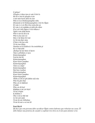 E gbàun!
Gbogbo n`nkan òun ni wón ´´ kóó lo           ' n
Bó bá sì tún kó gbogbo è tán              '
A tún móo korin dérù ba òun
            '' '                 '
Wón ní ìwo Oníkàanjàngbòn rúbo
   '            '                             '       '
Òrúnmìlà ní kí Oníkàanjàngbòn ó lòó bo Ògún
 '                                                '       '' '
Kí wón ó sì yin Ìkìn ìbon méta fún un
       '
Kí wón ó yin métèèta ní ààlà oko òhún
       '                   ' ''
Ó ní yóó rídìi Ògún ti ´´ kó nnkan è    n       ``` '
´´                                                      '
Ngbà ó tún débè lórún     ' '
Wón ti tún ká Ilá è lo
   '                           ' '
Wón ti jísu náà wá
   '         '
Ikán ò tiè lómo lórí mó
            ' ' '                      '
Ló bá tún fèpè sénu         '
Ó léni ó ká òun nílá
     '
Tó ká òun ´´    nIkàn
Dandan ni kí Elédùwà ó ba tonítòhún jé              '        '
Kò wí béè délè
            ''       '
Abahun bá tún bèrè síí korin  ' '           '
´´
Ntún ´´ pÓníkàn yí rora
        n                          '
Káànránjangbon        '
Ìwó ká èmí ká
    '
Káànránjangbon        '
Kanrí kanrí jangbon            '
Káànránjangbon        '
Tèmí se á dèpè
         '
Káànránjangbon        '
Èpè kan ò pahun
Káànránjangbon        '
Kanrí kanrí jangbon            '
Káànránjangbon        '
Olóko ní ´´ tíí gbé fohùn náà nùu
              nbi                    '
Wón bá gbé ìbon
   '                    '
Wón yìn ín léèkínní
   '                ''
Ó dáké    '
Wón yin ìkì kejì
   '
Eléèketa ti ón yìn báyìí
 ' ' ' ´´'        '
Ní bá n kígbe
E dáákun ó
 '
Òun ò níí se béè mó
               ' '' '
Ló bá sáré jáde
Ni ón bá mú Alábahun
     '
Ni ón bá mú u wá inú ilé
     '
Ìretè Ìká B
Ifá dice que esta persona debe sacrificar Ògún contra ladrones que robarían sus cosas. Él
debe llamar una práctica de cazador a explotar tres tiros en el aire para detener a los
 