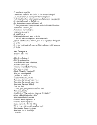 Él no ofreció aquéllos
Una vez las sombras del Grillo se ven dentro del agua
Los peces vendrían a escogerlo para una presa
Todavía él también estaba cantando, bailando y regocijando
Él estaba alabando su Babaláwos
Sus Babaláwos estaban alabando Ifá
Él dijo que era exactamente como su Babaláwo había dicho
Permítanos lanzarlo frío
Permítanos marcarlo frío
Una vez se pone frío
Se solidificaría
Adivinación lanzada para el Grillo
El que iba a hacer su propia marca en el río
¿Quién está haciendo marcas frías en la superficie de agua?
El Grillo
Es el que está haciendo marcas frías en la superficie de agua
El Grillo

Ìretè Òtúrúpòn B
   ' '        '
Ifá pé ká rúbo omo
             ' ' '
Àdán lawo Ìmúsaró          '
Òòbè lawo Ìmóyè bò           '
       ´
Alápàndèdè níí bímo tiè nítùra
          ' '                ' '
A díá fún Omolàgàn
              ' '
Tíí somo won ní Sàbe Òòpáárá
      ' ' ' ´                   ' '
Ekún omo ní n sun
'      ' '
Òún le bímo láyé òun báyìí?
               '
Wón yóó bímo' lópòloò' ' ' '
Ebo omo ni kó wáá se
' ' ' '                       '
Ó ní kín ni kóun ó fi rúbo        '
Won ní kó fi eran Agírísasa rúbo
   '              '                       '
Won ní kó fi eran Agìrìsasa rúbo
   '              '                       '
Won ní kó fi eran ti ò lówó
   '              '             ' '
Eran tí ò lésè
             ' '
Tí n rín gere gèrè gere lórí 'ota´nnú omi
   ´
Wón ní kó fi rúbo
   '                    '
Omolàgàn ní ‘E è ráyé òun lóde ìwo Èsù àgàn’?
´ '
'                   ' '
Nbo n wóón tíí firú èyiun rúbo?
                                            ' '
           ''                           '
Wón ní kín ló dé tée wí béè'
   '                                '
O lóun ò meran Agírísasa ni
               '
O lóun ò meran Agìrìsasa
               '
Oun o meran ti ò lówó ti ò lésè
           '              ' '         ' '
                                       ´ñ
Tíí rìn gere gèrè gere lórí 'ota nnú omi
Wón ní okété leran Agírísasa
   '                 '
Wón ní kó lòó ra òkété lójà
   '             ''
Kée rúbo '
 