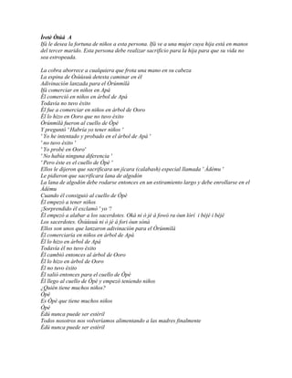 Ìretè Òtúá A
Ifá le desea la fortuna de niños a esta persona. Ifá ve a una mujer cuya hija está en manos
del tercer marido. Esta persona debe realizar sacrificio para la hija para que su vida no
sea estropeada.

La cobra aborrece a cualquiera que frota una mano en su cabeza
La espina de Òsùùsuù detesta caminar en él
Adivinación lanzada para el Òrúnmìlà
Ifá comerciar en niños en Apá
Él comerció en niños en árbol de Apá
Todavía no tuvo éxito
Él fue a comerciar en niños en árbol de Ooro
Él lo hizo en Ooro que no tuvo éxito
Òrúnmìlà fueron al cuello de Òpè
Y preguntó ' Habría yo tener niños '
' Yo he intentado y probado en el árbol de Apá '
' no tuvo éxito '
' Yo probé en Ooro'
' No había ninguna diferencia '
' Pero éste es el cuello de Òpè '
Ellos le dijeron que sacrificara un jícara (calabash) especial llamada ' Àdému '
Le pidieron que sacrificara lana de algodón
La lana de algodón debe rodarse entonces en un estiramiento largo y debe enrollarse en el
Àdému
Cuando él consiguió al cuello de Òpè
Él empezó a tener niños
¡Sorprendido él exclamó ' yo '!
Él empezó a alabar a los sacerdotes. Oká ni ò jé á fowó ra òun lórí i béjé i béjé
Los sacerdotes. Òsùùsuù ni ò jé á fori òun sònà
Ellos son unos que lanzaron adivinación para el Òrúnmìlà
Él comerciaría en niños en árbol de Apá
Él lo hizo en árbol de Apá
Todavía él no tuvo éxito
Él cambió entonces al árbol de Ooro
Él lo hizo en árbol de Ooro
Él no tuvo éxito
Él salió entonces para el cuello de Òpè
Él llego al cuello de Òpè y empezó teniendo niños
¿Quién tiene muchos niños?
Òpè
Es Òpè que tiene muchos niños
Òpè
Èdú nunca puede ser estéril
Todos nosotros nos volveríamos alimentando a las madres finalmente
Èdú nunca puede ser estéril
 