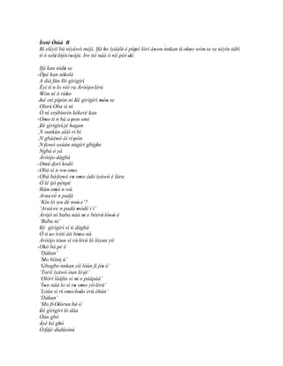 Ìretè Òtúá B
                                                           `
 Bí eléyìí bá níyàwó méjì, Ifá be ìyáálé' è púpò lórí àwon nnkan tí' okoo wón' se se 'séyìn tàbí
                                    '               '  '              '' '
 tí ó selè 'lójó' iwájú. Ire tiè náà ò níí péé 'dé.
         '    '    '              '              '
  Ifá kan nìdá se          '
  Òpè kan nìkolà
' '                        '
  A diá fún Ilè gìrìgìrì
  Èyí ti´ n lo rèé ra Àróòjo' lérú
  Wón ní ó rúbo
     '                       '
  Isé otí pípón ni Ilè gìrìgìrì móo se
 ''                  '             '            '' '
  Olorì' Oba sì ni
  Ó ní erúbìnrin kékeré kan
          ' ´
  Omo ti n bá a 'pon omi
' '
  Ilè gìrìgìrí' jé hagan
  '
´ N sunkún aláì rí bí
´N gbààwè àì rí pòn
´                '               '
  N 'fowó osùún nùgiri gbígbe
            '                                 '
´
  Ngbà ó yá
  Àróòjo dàgbà
' Omú dorí kodò
              ´
' Obá sì n wo omo          ' '
' Obá bá ' fowó ra omo òdò ìyàwó è lára
                         '      ' '                  '
  Ó lé ijó pénpé       ´
                  '
  Ikùn' omó´n wú'
                ´
  Araa 'rè n padà
  ‘Kín ló wa dé´ nnú' e’?
                  ´
  ‘Araà 're n padà mòdé ì í’          '
  Àrójò ní baba náà ni e bèèrè' lówó è      '         ' '
  ‘Baba ni’
  Ilè gìrìgìrì sì ti dàgbà
  '
  Ó ti 'so ìrètí àti bímo nù            '
  Àróòjo tóun sì rà' lérú ló lóyun yìí
' Okó bá pè é
       '
  ‘Dákun’
  ‘Mo bìínú ù’
       '
  ‘Gbogbo `nnkan yìí lòún fi jìn' ó’
  ‘Toríi ìyàwó òun ló 'jé’
  ‘Olórí láàfin sì ní o pàápàá’      '
  ‘Ìwo náà lo sì ra omo yìí' lérú’
        '                         ' '
  ‘Lòún sì rí omo 'lodo' erú' òhún’
                        ' '               '
  ‘Dákun’
  ‘Mo fi' Olòrun bè' ó’
                   '           '
  Ilè gìrìgìrì ló dáa
  '
  Òún gbó
  Àsé kò gbó
   '                 '
  Ó 'fèjè dúdúsínú
          '
 