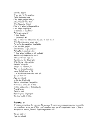 ' Omó bá dàgbà
         '
   Ó mo iyá' è tó fún un 'lómú
           '
   Ngbà ó di odún keta '             '
 ' Oba bá pe gbogbo won' jo                '
 ' Oba pe Tèètú pé ó dúó
                     ''
   Wón bá pagbo bìrìkítí
     '
 ' Obá ní kí wón ó gbé' omo sáàrin
                          '                      '
 ' Obá bá pe 'Ilè gìrìgìrì
   Ó dáhùn ó ní ‘káábíésí’
   Njé o mo' omo ayìí
    '             '           '
   Ó lóun ò mò' ó        '
   O ò dómo yìí mò
              ' '                '
 ' Obá ní e móo wò ó bí' omo ó mo ìyá' è bí ó níi mò' ó
                ' ''                               '      '     '
   Wón bá ní kí' omo ó 'loòdò ìyá' è
     '                             '           ' '
                  ´
   Ìyá tí tí n fún' omo 'lómú 'lomó tò lo
                                   '                   ' ' '
 ' Obá níwo Ilè gìrìgìrì
                    ' '
 ' Omo tóo ní ó sí njó kìíní nùu
         '                             '
   Njé ngbà áwon sí wí wíí wí
     '                      '
   O ò pé wón ó tojúù re yo idà nnú àkò                 ´
                     '                                        '
   Kí wón ó 'tèyììn 're kí í bo inú' è
            '                                   '
   Idà náà ni won ó yo un
   Ilé tí ón gbé fún Ilè gìrìgìrì
             '                         '
   Wón bá gbé e fún Àróòjo
     '
' Erún ba di ayaba
   Àróòjo wá n jó ní n yò                    '
   Ní n yin àwon Babaláwo '
   Àwon Babaláwo n in Ifá
         '
   Ó ní béè làwon Babaláwo tòún wí
               ''           '
   Ifá kan nìdá se          '
 ' Òpè kan nìkolà
       '
   A díá fún Ilè gìrìgìrì'
   Èyín tí n 'lo rèé ra Àróòjo' lérú
   Wón í ó sá káalè' ebo ní ó se
     '                          '        '           '
   Àróòjo nùkan ní n 'be lèyín tó sebo                   '' '
   Ìgbà àì sebo '
   Ìbà àì tì èèrù
 ' Èyin ò wo ilé Ilè gìrìgìrì   '
   Bó ti wá´ n dilé Àróòjo.


 Ìretè Òtúá B
 Si esta persona tiene dos esposas, Ifá le pide a la mayor esposa que perdone a su marido
 para cualquier error que él hizo en el pasado o unos que él comprometería en el futuro.
 Sus propias buenas fortunas llegarían pronto a ella.

 Ifá kan nìdá se
 Òpè kan nìkolà
 