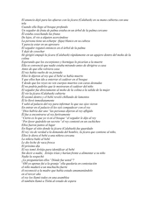 El anuncio dejó para las afueras con la jícara (Calabash) en su mano cubierta con una
tela
Cuando ella llego al bosque profundo
Un segador de fruta de palma estaba en un árbol de la palma cercano
Él estaba cosechando las frutas
De lejos, él vio a alguien acercándose
La persona tiene un echarpe (faja) blanco en su cabeza
Y parecía estar en un apresuro
El segador regateó entonces en el árbol de la palma
Y dejó de cosechar
Ilè gìrìgìrì empujó la jícara (Calabash) rápidamente en un agujero dentro del moho de la
colina
Esperando que los escorpiones y hormigas lo picarían a la muerte
Ella se convenció que nadie estaba mirando antes de dirigirse a casa
Antes de que ella volviera casa
El rey había vuelto de su jornada
Ellos le dijeron al rey que el bebé se había muerto
Y que ellos han ido a enterrar el cadáver en el bosque
Y desde que los reyes no ven cuerpos muertos con caras desnudas
Él no podría pedirles que le mostraran el cadáver del niño
El segador fue directamente al moho de la colina a la salida de la mujer
Él vio la jícara (Calabash) cubierta
Él asomó dentro y el bebé reveló chillando de lamentos
Él lo llevó inmediatamente
Y salió al palacio del rey para informar lo que sus ojos vieron
En entrar en el palacio él les oyó compadecer con el rey
' Dios habría dar uno ' las personas dijeron al rey afligido
Él fue a encontrarse al rey furtivamente
' Cierto es lo que yo vi en el bosque ' el segador le dijo al rey
' Por favor guárdelo un secreto ' el rey contestó en un cuchicheo
Ellos fueron juntos al lugar
En llegar al sitio donde la jícara (Calabash) fue guardado
El rey vio de verdad a la demanda del hombre, la jícara que contiene al niño,
Ellos le diera el bebé a una niñera cercana
La niñera bañó al bebé
Le dio leche de vaca fresca
El próximo día
El rey tomó Àróòjo para identificar al bebé
Sin decir a nadie, Àróòjo irían y harían frente a alimentar a su niño
Nadie la sospechó
¿Le preguntarían ellos ' Dónde fue usted '?
' OH yo apenas fui a la granja ' ella quedaría en contestación
el niño maduró a un muchacho fuerte
él reconoció a la madre que había estado amamantándolo
en el tercer año
el rey los llamó todos en una asamblea
él también llamó a Tèètú al estado de espera
 