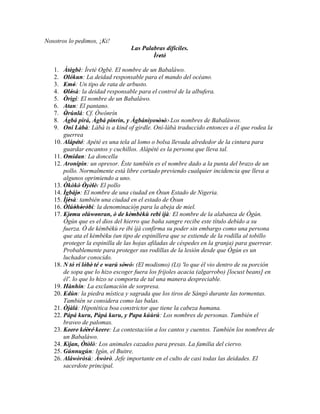 Nosotros lo pedimos, ¡Ki!
                                 Las Palabras difíciles.
                                         Ìretè'
                                           '
   1.  Àtègbè: Ìretè Ogbè. El nombre de un Babaláwo.
           '
   2.  Olókun: La deidad responsable para el mando del océano.
   3.  Emó: Un tipo de rata de arbusto.
        ' '
   4.  Olósà: la deidad responsable para el control de la albufera.
        ' '
   5.  Òrìgí: El nombre de un Babaláwo.
   6.  Atan: El pantano.
   7.  Òrúnlá: Cf. Òwónrín
        '
   8.  Àgbá pirá, Àgbá pinrìn, y Àgbánìyosòsò:' Los nombres de Babaláwos.
                                              ' '
   9.  Oní Làbà: Làbà is a kind of girdle. Oní-làbà traduccido entonces a él que rodea la
       guerrea
   10. Alápété: Apété es una tela al lomo o bolsa llevada alrededor de la cintura para
              ' '
       guardar encantos y cuchillos. Alápété es la persona que lleva tal.
   11. Omidan: La doncella
   12. Aronipin: un opresor. Éste también es el nombre dado a la punta del brazo de un
       pollo. Normalmente está libre cortado previendo cualquier incidencia que lleva a
       algunos oprimiendo a uno.
   13. Òkòkò Òyèlè: El pollo
                  ' ' '
   14. Ìgbájo: El nombre de una ciudad en Òsun Estado de Nigeria.
               '
   15. Ìjèsà: también una ciudad en el estado de Òsun
          ''
   16. Òlúòhòròbí: la denominación para la abeja de miel.
             ' ' '
                                     ``
   17. Ejemu olúwonran, ò de kèmbèkù rebi ìjà: El nombre de la alabanza de Ògún.
        ' '           '            '    '
       Ògún que es el dios del hierro que baña sangre recibe este título debido a su
       fuerza. Ò de kèmbèkù re ibi ìjà confirma su poder sin embargo como una persona
       que ata el kèmbèku (un tipo de espinillera que se extiende de la rodilla al tobillo
       proteger la espinilla de las hojas afiladas de céspedes en la granja) para guerrear.
       Probablemente para proteger sus rodillas de la lesión desde que Ògún es un
       luchador conocido.
   18. N tó rí lóbè' té e warú sówó: (El modismo) (Lt) 'lo que él vio dentro de su porción
                  '              ' '
       de sopa que lo hizo escoger fuera los frijoles acacia (algarrobo) [locust beans] en
       él'. lo que lo hizo se comporta de tal una manera despreciable.
   19. Hànhín: La exclamación de sorpresa.
   20. Edùn: la piedra mística y sagrada que los tiros de Sàngó durante las tormentas.
        '
       También se considera como las balas.
   21. Òjàlá: Hipotética boa constrictor que tiene la cabeza humana.
   22. Pápá kuru, Pápá kuru, y Papa kúùrú: Los nombres de personas. También el
       braveo de palomas.
   23. Keere' kéèré' keere: La contestación a los cantos y cuentos. También los nombres de
          ''       ''    ''
       un Babaláwo.
   24. Kìjan, Òtòlò: Los animales cazados para presas. La familia del ciervo.
   25. Gúnnugún: Igún, el Buitre.
   26. Aláwòròsù: Àwòrò. Jefe importante en el culto de casi todas las deidades. El
       sacerdote principal.
 