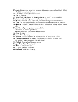 27. Adósù: Una persona que delega para una deidad particular. Adósùu Sángó, Adósù
    Òòsà. Normalmente un hombre
28. Alúkùnrin: Uno de la familia del mono
29. Àdí: Cf. Ògúndá.
30. Tèmbèlè' kan ò gbònà tán kó tún gba inú ìgbé:' El nombre de un Babaláwo.
       '        '      '
31. Àdó: Una calabaza pequeña. Normalmente místicos
32. Òhòòho: El sonido hecho sobre todo por las ranas y sapos cuando ha llovido
     ' '' '
33. Àbòn: Éste es el brote de palma de aceite tierno que simplemente se ha formado
           '
34. Jéáyinfá: El nombre de una persona nacido en la familia de Ifá. Permítanos alabar
      '
    Ifá.
35. Amósùn: - el que escoge al personal de Òsùn.
    Dòsùnmú: - el que se pega a Òsùn.
    Òsú èyò: Osúnláyà, la esposa de Àgbonnìrègún.
             ' '
36. Àtèká: Ìretè Ìká
         '
37. Àdán: Palos (Garrotes)
38. Ìmúsaró: Aró son las astillas de metal formadas en la tienda del herrero.
                  '
39. Alápàándèdè' níí bímo' tiè nítùra: Alápàándèdè (UN pájaro) es el que da el
                    '
    nacimiento a sus propios niños con la facilidad.
40. Òsùùsuù: Una espina afilada y venenosa
        ' '
41. Apá, Ooro: Tipos de madera dura
42. Olorì: La esposa de un rey
43. Kì: Fear. Ansiedad o tormento
             ``
44. Òdonràdà: Los cerdos, el cerdo.
 