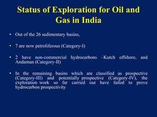 Status of Exploration for Oil and
Gas in India
• Out of the 26 sedimentary basins,
• 7 are now petroliferous (Category-I)
• 2 have non-commercial hydrocarbons –Kutch offshore, and
Andaman (Category-II)
• In the remaining basins which are classified as prospective
(Category-III) and potentially prospective (Category-IV), the
exploration work so far carried out have failed to prove
hydrocarbon prospectivity
 