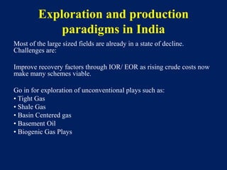 Exploration and production
paradigms in India
Most of the large sized fields are already in a state of decline.
Challenges are:
Improve recovery factors through IOR/ EOR as rising crude costs now
make many schemes viable.
Go in for exploration of unconventional plays such as:
• Tight Gas
• Shale Gas
• Basin Centered gas
• Basement Oil
• Biogenic Gas Plays
 
