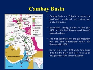 Cambay Basin
• Cambay Basin – a rift basin, is one of the
significant crude oil and natural gas
producing areas.
• Exploratory drilling started in the year
1958, and the first discovery well Lunej-1
gave oil and gas.
• The first significant oil and gas discovery
was the field Ankaleshwar which was
discovered in 1960.
• So far more than 4500 wells have been
drilled in the basin and more than 66 oil
and gas fields have been discovered.
 