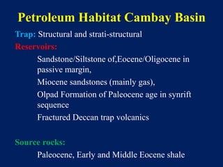 Petroleum Habitat Cambay Basin
Trap: Structural and strati-structural
Reservoirs:
Sandstone/Siltstone of,Eocene/Oligocene in
passive margin,
Miocene sandstones (mainly gas),
Olpad Formation of Paleocene age in synrift
sequence
Fractured Deccan trap volcanics
Source rocks:
Paleocene, Early and Middle Eocene shale
 