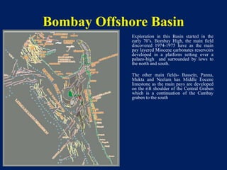 Bombay Offshore Basin
Exploration in this Basin started in the
early 70’s. Bombay High, the main field
discovered 1974-1975 have as the main
pay layered Miocene carbonates reservoirs
developed in a platform setting over a
palaeo-high and surrounded by lows to
the north and south.
The other main fields- Bassein, Panna,
Mukta and Neelam has Middle Eocene
limestone as the main pays are developed
on the rift shoulder of the Central Graben
which is a continuation of the Cambay
graben to the south
 
