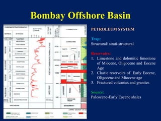 Bombay Offshore Basin
PETROLEUM SYSTEM
Trap:
Structural/ strati-structural
Reservoirs:
1. Limestone and dolomitic limestone
of Miocene, Oligocene and Eocene
Age
2. Clastic reservoirs of Early Eocene,
Oligocene and Miocene age
3. Fractured volcanics and granites
Source:
Paleocene-Early Eocene shales
 