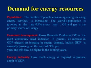 Demand for energy resources
Population: The number of people consuming energy or using
energy services, is increasing. The world’s population is
growing at the rate 0.9% every year . Oil and gas is the
primary source of Energy.
Economic development: Gross Domestic Product (GDP) is the
most commonly used indicator. In general, an increase in
GDP triggers an increase in energy demand. India’s GDP is
currently growing at the rate of 9% per
year, and this may be higher in the coming years.
Energy intensity: How much energy is required to produce
a unit of GDP.
 