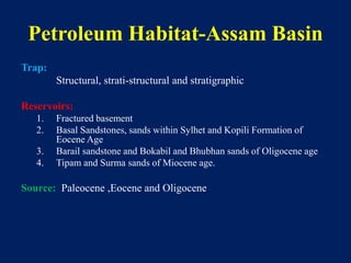 Petroleum Habitat-Assam Basin
Trap:
Structural, strati-structural and stratigraphic
Reservoirs:
1. Fractured basement
2. Basal Sandstones, sands within Sylhet and Kopili Formation of
Eocene Age
3. Barail sandstone and Bokabil and Bhubhan sands of Oligocene age
4. Tipam and Surma sands of Miocene age.
Source: Paleocene ,Eocene and Oligocene
 