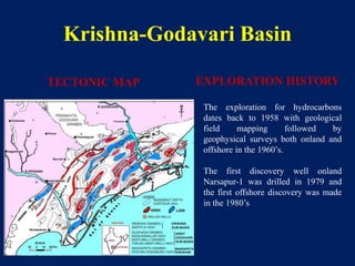 Krishna-Godavari Basin
The exploration for hydrocarbons
dates back to 1958 with geological
field mapping followed by
geophysical surveys both onland and
offshore in the 1960’s.
The first discovery well onland
Narsapur-1 was drilled in 1979 and
the first offshore discovery was made
in the 1980’s
TECTONIC MAP EXPLORATION HISTORY
 